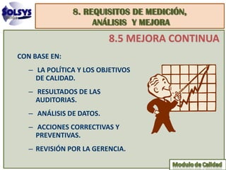 8. REQUISITOS DE MEDICIÓN,
                    ANÁLISIS Y MEJORA
                          8.5 MEJORA CONTINUA
CON BASE EN:
   – LA POLÍTICA Y LOS OBJETIVOS
     DE CALIDAD.
   – RESULTADOS DE LAS
     AUDITORIAS.
   – ANÁLISIS DE DATOS.
   – ACCIONES CORRECTIVAS Y
     PREVENTIVAS.
   – REVISIÓN POR LA GERENCIA.
 
