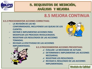 8. REQUISITOS DE MEDICIÓN,
                            ANÁLISIS Y MEJORA
                                   8.5 MEJORA CONTINUA
8.5.2 PROCEDIMENTAR ACCIONES CORRECTIVAS:
      – LA REVISIÓN DE LAS NO
         CONFORMIDADES, INCLUYENDO LAS QUEJAS DE LOS
         CLIENTES.
      – DEFINIR E IMPLEMENTAR ACCIONES PARA
         MODIFICAR LOS PROCESOS INVOLUCRADOS.
      – REGISTRAR LOS RESULTADOS DE LAS ACCIONES
         TOMADAS.
      – REVISAR LA EFECTIVIDAD DE LAS ACCIONES
         IMPLEMENTADAS.
                              8.5.3 PROCEDIMENTAR ACCIONES PREVENTIVAS:
                                     EVALUAR LA NECESIDAD DE ACTUAR.
                                     DETERMINAR E IMPLEMENTAR LAS ACCIONES
                                       NECESARIAS.
                                     REGISTRAR LOS RESULTADOS .
                                     REVISAR EL RESULTADO DE LAS ACCIONES
                                       IMPLEMENTADAS.
 