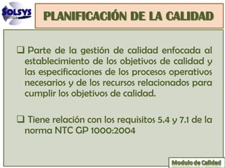 PLANIFICACIÓN DE LA CALIDAD

 Parte de la gestión de calidad enfocada al
 establecimiento de los objetivos de calidad y
 las especificaciones de los procesos operativos
 necesarios y de los recursos relacionados para
 cumplir los objetivos de calidad.

 Tiene relación con los requisitos 5.4 y 7.1 de la
 norma NTC GP 1000:2004
 