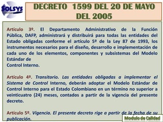 DECRETO 1599 DEL 20 DE MAYO
                      DEL 2005
Artículo 3º. El Departamento Administrativo de la Función
Pública, DAFP, administrará y distribuirá para todas las entidades del
Estado obligadas conforme el artículo 5º de la Ley 87 de 1993, los
instrumentos necesarios para el diseño, desarrollo e implementación de
cada uno de los elementos, componentes y subsistemas del Modelo
Estándar de
Control Interno.

Artículo 4º. Transitorio. Las entidades obligadas a implementar el
Sistema de Control Interno, deberán adoptar el Modelo Estándar de
Control Interno para el Estado Colombiano en un término no superior a
veinticuatro (24) meses, contados a partir de la vigencia del presente
decreto.

Artículo 5º. Vigencia. El presente decreto rige a partir de la fecha de su
publicación.
 