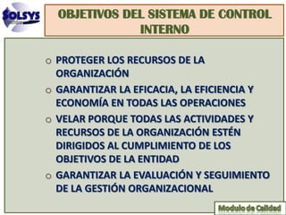 OBJETIVOS DEL SISTEMA DE CONTROL
              INTERNO

o PROTEGER LOS RECURSOS DE LA
  ORGANIZACIÓN
o GARANTIZAR LA EFICACIA, LA EFICIENCIA Y
  ECONOMÍA EN TODAS LAS OPERACIONES
o VELAR PORQUE TODAS LAS ACTIVIDADES Y
  RECURSOS DE LA ORGANIZACIÓN ESTÉN
  DIRIGIDOS AL CUMPLIMIENTO DE LOS
  OBJETIVOS DE LA ENTIDAD
o GARANTIZAR LA EVALUACIÓN Y SEGUIMIENTO
  DE LA GESTIÓN ORGANIZACIONAL
 