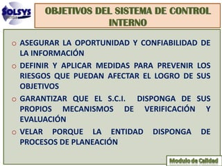 OBJETIVOS DEL SISTEMA DE CONTROL
                   INTERNO
o ASEGURAR LA OPORTUNIDAD Y CONFIABILIDAD DE
  LA INFORMACIÓN
o DEFINIR Y APLICAR MEDIDAS PARA PREVENIR LOS
  RIESGOS QUE PUEDAN AFECTAR EL LOGRO DE SUS
  OBJETIVOS
o GARANTIZAR QUE EL S.C.I. DISPONGA DE SUS
  PROPIOS MECANISMOS DE VERIFICACIÓN Y
  EVALUACIÓN
o VELAR PORQUE LA ENTIDAD DISPONGA DE
  PROCESOS DE PLANEACIÓN
 