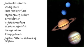 Jovianske planeter
Veldig store
Ikke fast overflate
Hydrogen og helium
Små kjerner
Tykk atmosfære
Sterke magnetfelt
Mange måner
Ringsystemer
Jupiter, Saturn, Uranus og
Neptun
 