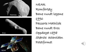 NEAR
Romfartøy
Bane rundt legeme
1996
Passerte Mathilde
Bane rundt Eros
Oppdaget 1898
Største asteroiden
Potetformet
Mathilde
Eros
NEAR
 