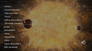 Merkur
Minste planeten
Nærmest sola
Venus
Giftig atmosfære
Varmeste planeten
Jorden
Atmosfære
Vann
Magnetfelt
Mars
Tynn atmosfære
Øde landskap
 