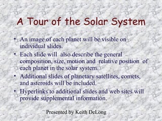 A Tour of the Solar System
• An image of each planet will be visible on
individual slides.
• Each slide will also describe the general
composition, size, motion and relative position of
each planet in the solar system.
• Additional slides of planetary satellites, comets,
and asteroids will be included.
• Hyperlinks to additional slides and web sites will
provide supplemental information.
Presented by Keith DeLong

 