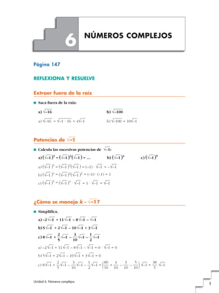 6         NÚMEROS COMPLEJOS


Página 147

REFLEXIONA Y RESUELVE


Extraer fuera de la raíz
■   Saca fuera de la raíz:

    a) √–16                                     b) √–100

    a) √–16 = √–1 · 16 = 4√–1                   b) √–100 = 10√–1



Potencias de √ –1
■   Calcula las sucesivas potencias de √–1 :
              3        2                                4                      5
    a) (√–1 ) = (√–1 ) (√–1 ) = …               b) (√–1 )              c) (√–1 )
              3        2
    a) (√–1 ) = (√–1 ) (√–1 ) = (–1) · √–1 = – √–1
             4        2      2
    b) (√–1 ) = (√–1 ) (√–1 ) = (–1) · (–1) = 1
             5        4
    c) (√–1 ) = (√–1 ) · √–1 = 1 · √–1 = √–1



¿Cómo se maneja k · √ –1 ?
■   Simplifica.

    a) –2 √–1 + 11 √–1 – 8 √–1 – √–1

    b) 5 √–1 + 2 √–1 – 10 √–1 + 3 √–1
                  2        3      1
    c) 8 √–1 +      √–1 –    √–1 – √–1
                  5       10      2
    a) –2 √–1 + 11 √–1 – 8 √–1 – √–1 = 0 · √–1 = 0

    b) 5 √–1 + 2 √–1 – 10 √–1 + 3 √–1 = 0

    c) 8 √–1 +
                  2
                  5
                    √–1 –
                           3
                          10
                                  1
                             √–1 – √–1 =
                                  2
                                         80
                                            (
                                            +
                                         10 10
                                              4
                                                –
                                                   3
                                                     –
                                                  10 10
                                                       5
                                                         √–1 =
                                                               38
                                                                5  )
                                                                  √–1


Unidad 6. Números complejos
                                                                                   1
 