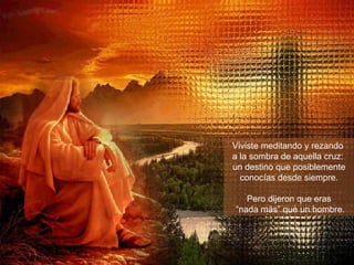 Viviste meditando y rezando  a la sombra de aquella cruz:  un destino que posiblemente conocías desde siempre. Pero dijeron que eras “ nada más” que un hombre. 