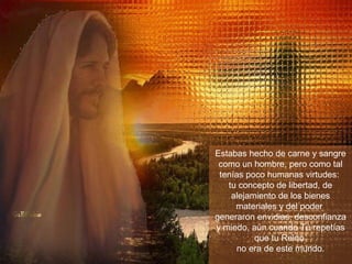 Estabas hecho de carne y sangre como un hombre, pero como tal tenías poco humanas virtudes:  tu concepto de libertad, de alejamiento de los bienes materiales y del poder  generaron envidias, desconfianza y miedo, aún cuando Tú repetías que tu Reino  no era de este mundo. 