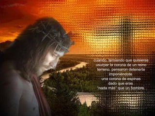 cuando, temiendo que quisieras usurpar la corona de un reino terreno, pensaron detenerte imponiéndote  una corona de espinas dado que eras  “ nada más” que un hombre. 