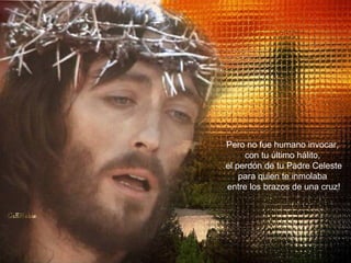 Pero no fue humano invocar,  con tu último hálito,  el perdón de tu Padre Celeste para quien te inmolaba  entre los brazos de una cruz! 