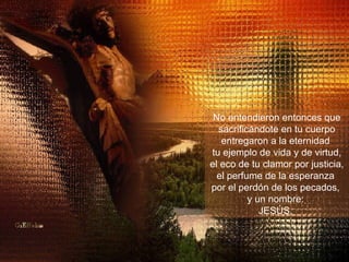 No entendieron entonces que sacrificándote en tu cuerpo entregaron a la eternidad  tu ejemplo de vida y de virtud, el eco de tu clamor por justicia, el perfume de la esperanza  por el perdón de los pecados,  y un nombre:  JESÚS.  