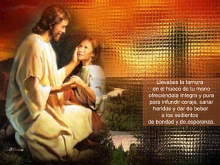 Llevabas la ternura  en el hueco de tu mano ofreciéndola íntegra y pura para infundir coraje, sanar heridas y dar de beber  a los sedientos  de bondad y de esperanza. 