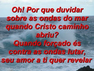 Oh! Por que duvidar sobre as ondas do mar quando Cristo caminho abriu? Quando forçado és contra as ondas lutar, seu amor a ti quer revelar   