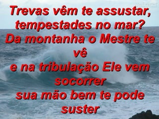 Trevas vêm te assustar, tempestades no mar? Da montanha o Mestre te vê e na tribulação Ele vem socorrer sua mão bem te pode suster 