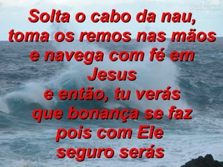 Solta o cabo da nau, toma os remos nas mãos e navega com fé em Jesus e então, tu verás que bonança se faz pois com Ele  seguro serás   