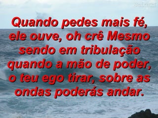 Quando pedes mais fé, ele ouve, oh crê Mesmo sendo em tribulação quando a mão de poder, o teu ego tirar, sobre as ondas poderás andar. 