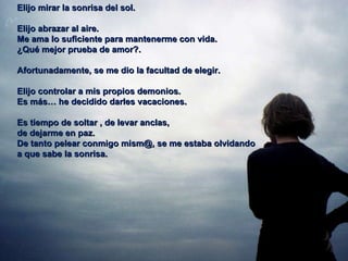 Elijo mirar la sonrisa del sol. Elijo abrazar al aire. Me ama lo suficiente para mantenerme con vida.  ¿Qué mejor prueba de amor?.  Afortunadamente, se me dio la facultad de elegir. Elijo controlar a mis propios demonios.  Es más… he decidido darles vacaciones.  Es tiempo de soltar , de levar anclas,  de dejarme en paz.  De tanto pelear conmigo mism@, se me estaba olvidando  a que sabe la sonrisa.  