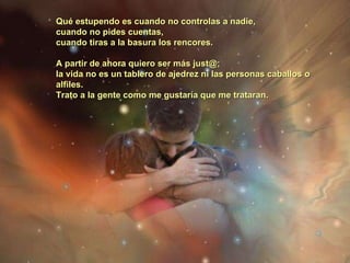 Qué estupendo es cuando no controlas a nadie,  cuando no pides cuentas,  cuando tiras a la basura los rencores.  A partir de ahora quiero ser más just@;  la vida no es un tablero de ajedrez ni las personas caballos o alfiles.  Trato a la gente como me gustaría que me trataran.   