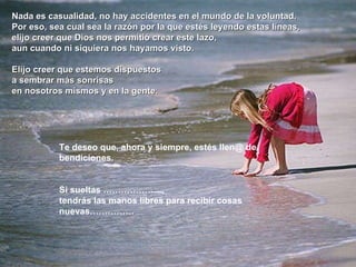 Nada es casualidad, no hay accidentes en el mundo de la voluntad.  Por eso, sea cual sea la razón por la que estés leyendo estas líneas,  elijo creer que Dios nos permitió crear este lazo,  aun cuando ni siquiera nos hayamos visto. Elijo creer que estemos dispuestos  a sembrar más sonrisas  en nosotros mismos y en la gente.  Te deseo que, ahora y siempre, estés llen@ de bendiciones.  Si sueltas ………………..,  tendrás las manos libres para recibir cosas nuevas…………… 