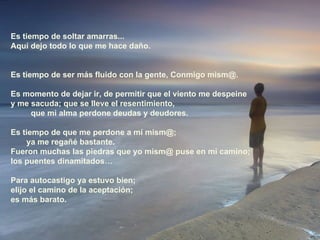 Es tiempo de soltar amarras... Aquí dejo todo lo que me hace daño. Es tiempo de ser más fluido con la gente, Conmigo mism@.  Es momento de dejar ir, de permitir que el viento me despeine  y me sacuda; que se lleve el resentimiento,  que mi alma perdone deudas y deudores. Es tiempo de que me perdone a mí mism@;  ya me regañé bastante.  Fueron muchas las piedras que yo mism@ puse en mi camino;  los puentes dinamitados… Para autocastigo ya estuvo bien;  elijo el camino de la aceptación;  es más barato. 