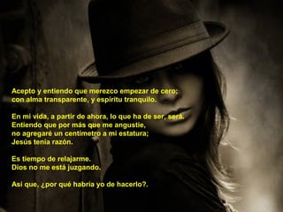 Acepto y entiendo que merezco empezar de cero;
con alma transparente, y espíritu tranquilo.
En mi vida, a partir de ahora, lo que ha de ser, será.
Entiendo que por más que me angustie,
no agregaré un centímetro a mi estatura;
Jesús tenía razón.
Es tiempo de relajarme.
Dios no me está juzgando.
Así que, ¿por qué habría yo de hacerlo?.
 