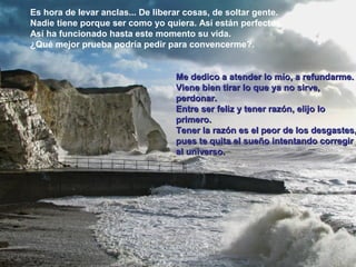 Es hora de levar anclas... De liberar cosas, de soltar gente.
Nadie tiene porque ser como yo quiera. Así están perfectos.
Así ha funcionado hasta este momento su vida.
¿Qué mejor prueba podría pedir para convencerme?.
Me dedico a atender lo mío, a refundarme.Me dedico a atender lo mío, a refundarme.
Viene bien tirar lo que ya no sirve,Viene bien tirar lo que ya no sirve,
perdonar.perdonar.
Entre ser feliz y tener razón, elijo loEntre ser feliz y tener razón, elijo lo
primero.primero.
Tener la razón es el peor de los desgastes,Tener la razón es el peor de los desgastes,
pues te quita el sueño intentando corregirpues te quita el sueño intentando corregir
al universo.al universo.
 