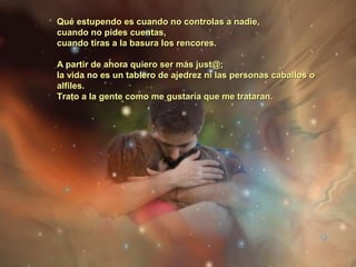Qué estupendo es cuando no controlas a nadie,Qué estupendo es cuando no controlas a nadie,
cuando no pides cuentas,cuando no pides cuentas,
cuando tiras a la basura los rencores.cuando tiras a la basura los rencores.
A partir de ahora quiero ser más just@;A partir de ahora quiero ser más just@;
la vida no es un tablero de ajedrez ni las personas caballos ola vida no es un tablero de ajedrez ni las personas caballos o
alfiles.alfiles.
Trato a la gente como me gustaría que me trataran.Trato a la gente como me gustaría que me trataran.
 