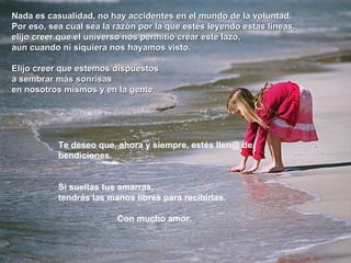 Nada es casualidad, no hay accidentes en el mundo de la voluntad.Nada es casualidad, no hay accidentes en el mundo de la voluntad.
Por eso, sea cual sea la razón por la que estés leyendo estas líneas,Por eso, sea cual sea la razón por la que estés leyendo estas líneas,
elijo creer que el universo nos permitió crear este lazo,elijo creer que el universo nos permitió crear este lazo,
aun cuando ni siquiera nos hayamos visto.aun cuando ni siquiera nos hayamos visto.
Elijo creer que estemos dispuestosElijo creer que estemos dispuestos
a sembrar más sonrisasa sembrar más sonrisas
en nosotros mismos y en la gente.en nosotros mismos y en la gente.
Te deseo que, ahora y siempre, estés llen@ de
bendiciones.
Si sueltas tus amarras,
tendrás las manos libres para recibirlas.
Con mucho amor.
 