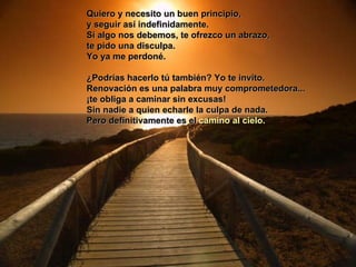 Quiero y necesito un buen principio,  y seguir así indefinidamente.  Si algo nos debemos, te ofrezco un abrazo,  te pido una disculpa.  Yo ya me perdoné.  ¿Podrías hacerlo tú también? Yo te invito.  Renovación es una palabra muy comprometedora...  ¡te obliga a caminar sin excusas!  Sin nadie a quien echarle la culpa de nada.  Pero definitivamente es el  camino al cielo.   