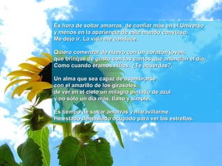 Es hora de soltar amarras, de confiar más en el Universo y menos en la apariencia de este mundo convulso.  Me dejo ir. La vida me conduce. Quiero comenzar de nuevo con un corazón joven,  que brinque de gusto con los cantos que anuncian el día.  Como cuando éramos niños. ¿Te acuerdas?.  Un alma que sea capaz de asombrarse  con el amarillo de los girasoles,  de ver en el cielo un milagro pintado de azul  y no sólo un día más, llano y simple. Es tiempo de soltar amarras y maravillarme. He estado demasiado ocupado para ver las estrellas. 