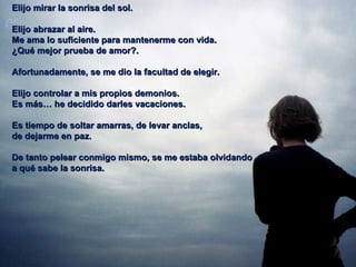 Elijo mirar la sonrisa del sol. Elijo abrazar al aire. Me ama lo suficiente para mantenerme con vida.  ¿Qué mejor prueba de amor?.  Afortunadamente, se me dio la facultad de elegir. Elijo controlar a mis propios demonios.  Es más… he decidido darles vacaciones.  Es tiempo de soltar amarras, de levar anclas,  de dejarme en paz. De tanto pelear conmigo mismo, se me estaba olvidando  a qué sabe la sonrisa.  
