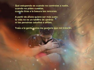 Qué estupendo es cuando no controlas a nadie,  cuando no pides cuentas,  cuando tiras a la basura los rencores.  A partir de ahora quiero ser más justo;  la vida no es un tablero de ajedrez  ni las personas caballos o alfiles.  Trato a la gente como me gustaría que me trataran.   