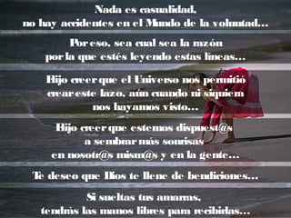 Nada es casualidad,
no hay accidentes en el Mundo de la voluntad…
Poreso, sea cual sea la razón
porla que estés leyendo estas líneas…
Elijo creerque el Universo nos permitió
creareste lazo, aún cuando ni siquiera
nos hayamos visto…
Elijo creerque estemos dispuest@s
a sembrarmás sonrisas
en nosotr@s mism@s y en la gente…
Si sueltas tus amarras,
tendrás las manos libres para recibirlas…
Te deseo que Dios te llene de bendiciones…
 