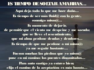 ES TIEMPO DESOLTARAMARRAS…
Aquí dejo todo lo que me hace daño…
Es tiempo de sermás fluid@ con la gente,
conmigo mism@…
Es momento de dejarir,
de permitirque el viento me despeine y me sacuda;
que se lleve el resentimiento,
que mi alma perdone deudas y deudores…
Es tiempo de que me perdone a mí mism@;
ya me regañé bastante…
Fueron muchas las piedras que yo mism@
puse en mi camino; los puentes dinamitados…
Para auto castigo ya estuvo bien;
elijo el camino de la aceptación; es más barato…
 