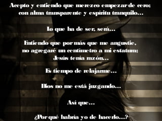 Acepto y entiendo que merezco empezarde cero;
con alma transparente y espíritu tranquilo…
Lo que ha de ser, será…
Entiendo que pormás que me angustie,
no agregaré un centímetro a mi estatura;
Jesús tenía razón…
Es tiempo de relajarme…
Dios no me está juzgando…
Así que…
¿Porqué habría yo de hacerlo…?
 