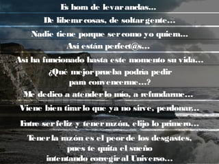 Es hora de levaranclas...
Me dedico a atenderlo mío, a refundarme…
Viene bien tirarlo que ya no sirve, perdonar…
Entre serfeliz y tenerrazón, elijo lo primero…
Tenerla razón es el peorde los desgastes,
pues te quita el sueño
intentando corregiral Universo…
De liberarcosas, de soltargente…
Nadie tiene porque sercomo yo quiera...
Así ha funcionado hasta este momento su vida…
¿Qué mejorprueba podría pedir
para convencerme…?
Así están perfect@s…
 