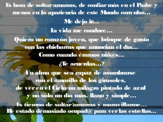 Es hora de soltaramarras, de confiarmás en el Padre y
menos en la apariencia de este Mundo convulso…
Me dejo ir…
La vida me conduce…
Quiero un corazón joven, que brinque de gusto
con las chicharras que anuncian el día…
Como cuando éramos niñ@s…
¿Te acuerdas…?
Un alma que sea capaz de asombrarse
con el amarillo de los girasoles,
de veren el Cielo un milagro pintado de azul
y no sólo un día más, llano y simple…
Es tiempo de soltaramarras y maravillarme…
He estado demasiado ocupad@ para verlas estrellas…
 