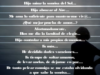 Elijo mirarla sonrisa del Sol…
Elijo abrazaral Aire…
Me ama lo suficiente para mantenerme viv@…
¿Qué mejorprueba de amor…?
Afortunadamente,
Dios me dio la facultad de elegir…
Elijo controlara mis propios demonios…
Es más…
He decidido darles vacaciones…
Es tiempo de soltaramarras,
de levaranclas, de dejarme en paz…
De tanto pelearconmigo se me estaba olvidando
a que sabe la sonrisa…
 