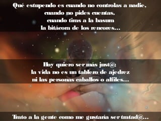 Qué estupendo es cuando no controlas a nadie,
cuando no pides cuentas,
cuando tiras a la basura
la bitácora de los rencores…
Hoy quiero sermás just@;
la vida no es un tablero de ajedrez
ni las personas caballos o alfiles…
Trato a la gente como me gustaría sertratad@…
 