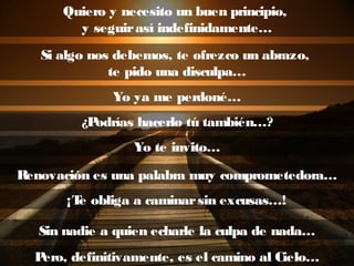 Quiero y necesito un buen principio,
y seguirasí indefinidamente…
Si algo nos debemos, te ofrezco un abrazo,
te pido una disculpa…
Yo ya me perdoné…
¿Podrías hacerlo tú también…?
Yo te invito…
Renovación es una palabra muy comprometedora…
¡Te obliga a caminarsin excusas…!
Sin nadie a quien echarle la culpa de nada…
Pero, definitivamente, es el camino al Cielo…
 