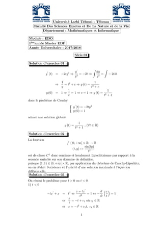 Université Larbi Tébessi - Tébessa
Faculté Des Sciences Exactes et De La Nature et de la Vie
Département : Mathématiques et Informatique
Module : EDO
1ere
année Master EDP
Année Universitaire : 2017-2018
Serie 01
Solution d’exercice 01 :
y
0
(t) = 2ty2
)
y
0
y2
= 2t )
Z
dy
y2
=
Z
2tdt
)
1
y
= t2
+ c ) y (t) =
1
t2 + c
y (0) = 1 )
1
c
= 1 ) c = 1 ) y (t) =
1
t2 + 1
donc le problème de Cauchy
y
0
(t) = 2ty2
y (0) = 1
admet une solution globale
y (t) =
1
t2 + 1
, (8t 2 R)
Solution d’exercice 02 :
La fonction
f : ]0; +1[ R ! R
(t; y) 7!
sin(ty)
t2
est de classe C1
donc continue et localement Lipschitzienne par rapport à la
seconde variable sur son domaine de de…nition.
puisque (1; 1) 2 ]0; +1[ R, par application du théorème de Cauchy-Lipschitz,
on en déduit l’existence et l’unicité d’une solution maximale à l’équation
di¤érentielle.
Solution d’exercice 03 :
On résout le problème pour t > 0 ou t < 0
1) t < 0
tx
0
+ x = t2
,
x tx
0
t2
= 1 ,
d
dt
x
t
= 1
,
x
t
= t + c1 où c1 2 R
, x = t2
+ c1t; c1 2 R
1
 