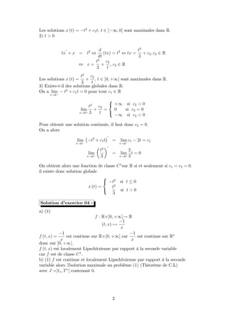 Les solutions x (t) = t2
+ c1t; t 2 ] 1; 0[ sont maximales dans R.
2) t > 0
tx
0
+ x = t2
,
d
dt
(tx) = t2
, tx =
t3
3
+ c2; c2 2 R
, x =
t2
3
+
c2
t
, c2 2 R
Les solutions x (t) =
t2
3
+
c2
t
; t 2 ]0; +1[ sont maximales dans R.
3) Existe-t-il des solutions globales dans R.
On a lim
t!0
t2
+ c1t = 0 pour tout c1 2 R
lim
t!0+
t2
3
+
c2
t
=
8
<
:
+1 si c2 > 0
0 si c2 = 0
1 si c2 < 0
Pour obtenir une solution continuie, il faut donc c2 = 0.
On a alors
lim
t!0
t2
+ c1t
0
= lim
t!0
c1 2t = c1
lim
t!0+
t2
3
0
= lim
t!0+
2
3
t = 0
On obtient alors une fonction de classe C1
sur R si et seulement si c1 = c2 = 0:
il existe donc solution globale
x (t) =
8
<
:
t2
si t 0
t2
3
si t > 0
Solution d’exercice 04 :
a) (1)
f : R ]0; +1[! R
(t; x) 7!
1
x
f (t; x) =
1
x
est continue sur R ]0; +1[ car
1
x
est continue sur R
donc sur ]0; +1[.
f (t; x) est localement Lipschitzienne par rapport à la seconde variable
car f est de classe C1
.
b) (1) f est continue et localement Lipschitzienne par rapport à la seconde
variable alors 9!solution maximale au problème (1) (Théorème de C.L)
avec J =]t ; T [ contenant 0.
2
 