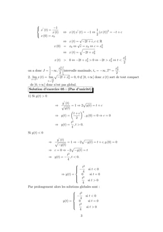 8
<
:
x
0
(t) =
1
x (t)
x (0) = x0
, x (t) x
0
(t) = 1 ,
1
2
(x (t))2
= t + c
, x (t) =
p
2t + c; c 2 R
x (0) = x0 ,
p
c = x0 , c = x2
0
, x (t) =
q
2t + x2
0
x (t) > 0 , 2t + x2
0 > 0 , 2t > x2
0 , t <
x2
0
2
on a donc J = 1;
x2
0
2
intervalle maximale, t = 1; T =
x2
0
2
:
2. lim
t!T
x (t) = lim
t!
x2
0
2
p
2t + x2
0 = 0, 0 =2 ]0; +1[ donc x (t) sort de tout compact
de ]0; +1[ donc n’est pas global.
Solution d’exercice 05 : (Pas d’unicité)
1) Si y(t) > 0
)
y
0
(t)
p
y(t)
= 1 ) 2
p
y(t) = t + c
) y(t) =
t + c
2
2
; y (0) = 0 ) c = 0
) y(t) =
t2
4
; t > 0.
Si y(t) < 0
)
y
0
(t)
p
y(t)
= 1 ) 2
p
y(t) = t + c; y (0) = 0
) c = 0 ) 2
p
y(t) = t
) y(t) =
t2
4
; t < 0.
) y(t) =
8
>>><
>>>:
t2
4
si t < 0
0 si t = 0
t2
4
si t > 0
Par prolongement alors les solutions globales sont :
y(t) =
8
>>><
>>>:
t2
4
si t < 0
0 si t = 0
t2
4
si t > 0
3
 