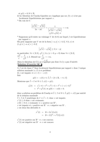 et y(t) = 0; 8t 2 R.
2) Le théorème de Cauchy-Lipschitz ne s’applique pas car f(t; x) n’est pas
localement Lipschitzienne par rapport x.
* On vois de 0 :
p
jy1j
p
jy2j
jy1 y2j
=
1
p
jy1j +
p
jy2j
p
jy1j+
p
jy2j !0
! +1
* Supposons qu’il existe un voisinage V de (0; 0) sur lequel f est Lipschitzienne
par rapport x.
On peut supposer que V est de la form ] a; a[ ] b; b[, 8 (t; x) et
(t; y) 2 ] a; a[ ] b; b[
p
jxj
p
jyj L jx yj
en particulier, 8x 2 ]0; b[,
p
x Lx; (x > 0; y = 0) donc 8x 2 ]0; b[,p
x
x
=
1
p
x
L Absurd car
1
p
x
! +1
x!0+
:
Alors le théorème de C.L ne s’applique pas donc il n’y a pas d’unicité.
Solution d’exercice 06 :
1) f est de classe C1
donc localement Lipschitzienne par rapport x donc 9 unique
solution maximale (x; I) à ce problème.
2) x est impaire , x ( t) = x (t)
Soit
y(t) = x(t); t 2 ~I; ~I = ft 2 R, t 2 Ig
Montrons que ~I = I et 8t 2 I; x(t) = y(t).
y
0
(t) = x
0
( t) = t2
+ x2
( t) = t2
+ ( x ( t))2
= t2
+ y2
(t) et y(0) = x(0) = 0:
donc y solution au problème de Cauchy et ~I I et 8t 2 ~I; y(t) = x(t) par unicité
de la solution maximale
~I I et ~I symétrique de I ) ~I = I; donc x est impaire.
x
0
(t) 0 donc x est croissante.
x (0) = 0 et x croissante ) x positive sur R+
.
x est impaire et x positive sur R+
) x négative sur R .
x est deux fois dérivable et
x
00
(t) = 2t + 2x
0
(t)x(t)
= 2t + 2 t2
+ x2
(t) x(t)
x
00
(t) est positive sur R+
) x est convexe.
x
00
(t) est négative sur R ) x est concave.
4
 