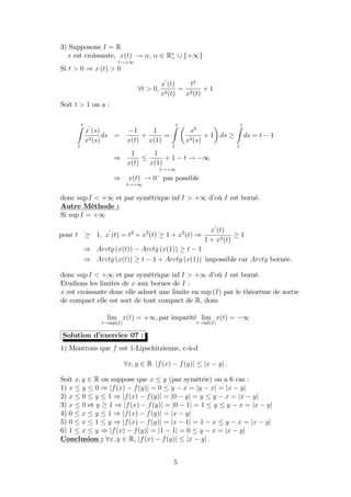 3) Supposons I = R
x est croissante, x(t)
t!+1
! ; 2 R+ [ f+1g
Si t > 0 ) x (t) > 0
8t > 0;
x
0
(t)
x2(t)
=
t2
x2(t)
+ 1
Soit t > 1 on a :
tZ
1
x
0
(s)
x2(s)
ds =
1
x(t)
+
1
x(1)
=
tZ
1
s2
x2(s)
+ 1 ds
tZ
1
ds = t 1
)
1
x(t)
1
x(1)
+ 1 t
t!+1
! 1
) x(t)
t!+1
! 0 pas possible
donc sup I < +1 et par symétrique inf I > +1 d’où I est borné.
Autre Méthode :
Si sup I = +1
pour t 1; x
0
(t) = t2
+ x2
(t) 1 + x2
(t) )
x
0
(t)
1 + x2(t)
1
) Arctg (x(t)) Arctg (x(1)) t 1
) Arctg (x(t)) t 1 + Arctg (x(1)) impossible car Arctg bornée.
donc sup I < +1 et par symétrique inf I > +1 d’où I est borné.
Etudions les limites de x aux bornes de I :
x est croissante donc elle admet une limite en sup (I) par le théorème de sortie
de compact elle est sort de tout compact de R, donc
lim
t!sup(I)
x(t) = +1; par imparité lim
t!inf(I)
x(t) = 1
Solution d’exercice 07 :
1) Montrons que f est 1-Lipschitzienne, c-à-d
8x; y 2 R jf(x) f(y)j jx yj :
Soit x; y 2 R on suppose que x y (par symétrie) on a 6 cas :
1) x y 0 ) jf(x) f(y)j = 0 y x = jy xj = jx yj
2) x 0 y 1 ) jf(x) f(y)j = j0 yj = y y x = jx yj
3) x 0 et y 1 ) jf(x) f(y)j = j0 1j = 1 y y x = jx yj
4) 0 x y 1 ) jf(x) f(y)j = jx yj
5) 0 x 1 y ) jf(x) f(y)j = jx 1j = 1 x y x = jx yj
6) 1 x y ) jf(x) f(y)j = j1 1j = 0 y x = jx yj
Conclusion : 8x; y 2 R, jf(x) f(y)j jx yj :
5
 