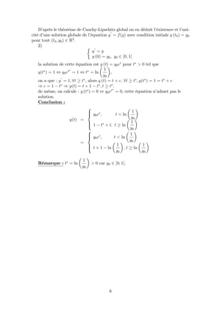 D’après le théorème de Cauchy-Lipschitz global on en déduit l’éxistence et l’uni-
cité d’une solution globale de l’équation y
0
= f(y) avec condition initiale y (t0) = y0
pour tout (t0; y0) 2 R2
:
2)
y
0
= y
y (0) = y0; y0 2 ]0; 1[
la solution de cette équation est y (t) = y0et
pour t > 0 tel que
y(t ) = 1 , y0et
= 1 , t = ln
1
y0
,
on a que : y
0
= 1; 8t t , alors y (t) = t + c; 8t t ; y(t ) = 1 = t + c
) c = 1 t ) y(t) = t + 1 t ; t t .
de même, on calcule : y (t ) = 0 , y0et
= 0, cette équation n’admet pas le
solution.
Conclusion :
y(t) =
8
>><
>>:
y0et
; t < ln
1
y0
1 t + t; t ln
1
y0
=
8
>><
>>:
y0et
; t < ln
1
y0
t + 1 ln
1
y0
; t ln
1
y0
Rémarque : t = ln
1
y0
> 0 car y0 2 ]0; 1[.
6
 