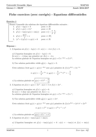 Université Grenoble Alpes MAP101
Licence 1 - DLST Année 2016-2017
Fiche exercices (avec corrigés) - Equations différentielles
Exercice 1
Donner l’ensemble des solutions des équations différentielles suivantes :
1. y′
(x) − 4 y(x) = 3 pour x ∈ R
2. y′
(x) + y(x) = 2 ex
pour x ∈ R
3. y′
(x) − tan(x) y(x) = sin(x) pour x ∈] −
π
2
,
π
2
[
4. y′
(x) =
y(x)
x
+ x pour x ∈ R∗
+
5. (x2
+ 1) y′
(x) + x y(x) = 0 pour x ∈ R
Réponse :
1. L’équation est y′
(x) − 4 y(x) = 3 : a(x) = −4 et f(x) = 3 .
a) L’équation homogène est y′
(x) − 4 y(x) = 0.
Ici a(x) = −4 donc une primitive est A(x) = −4 x.
La solution générale de l’équation homogène est y(x) = C e−A(x)
= C e4 x
.
b) Une solution particulière vérifie y′
0(x) − 4 y0(x) = 3.
Cette solution s’écrit y0(x) = g(x) e−A(x)
avec g(x) primitive de f(x) eA(x)
= 3 e−4 x
⇒ g(x) = −
3
4
e−4 x
⇒ y0(x) = −
3
4
e−4 x
e4 x
= −
3
4
c) La solution générale est y(x) = Ce4x
−
3
4
2. L’équation est y′
(x) + y(x) = 2 ex
: a(x) = 1 et f(x) = 2 ex
.
a) L’équation homogène est y′
(x) + y(x) = 0.
Ici a(x) = 1 donc une primitive est A(x) = x.
La solution générale de l’équation homogène est y(x) = C e−A(x)
= C e−x
.
b) Une solution particulière vérifie y′
0(x) + y0(x) = 2 ex
.
Cette solution s’écrit y0(x) = g(x) e−A(x)
avec g(x) primitive de f(x) eA(x)
= 2 ex
ex
= 2 e2 x
⇒ g(x) = e2 x
⇒ y0(x) = e2 x
e−x
= ex
c) La solution générale est y(x) = Ce−x
+ ex
3. L’équation est y′
(x) − tan(x) y(x) = sin(x).
a) L’équation homogène est y′
(x) − tan(x) y(x) = 0 : a(x) = − tan(x) et f(x) = sin(x)
.
MAP101 1 Exos équa. diff.
 
