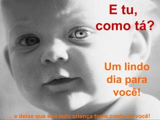 E tu,  como tá? Um lindo dia para você! …  e deixe que seu lado criança tome conta de você! 