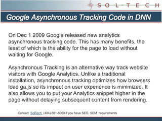 Google Asynchronous Tracking Code in DNN  On Dec 1 2009 Google released new analytics asynchronous tracking code. This has many benefits, the least of which is the ability for the page to load without waiting for Google. Asynchronous Tracking is an alternative way track website visitors with Google Analytics. Unlike a traditional installation, asynchronous tracking optimizes how browsers load ga.js so its impact on user experience is minimized. It also allows you to put your Analytics snippet higher in the page without delaying subsequent content from rendering.  Contact  SolTech  (404) 601-6000 if you have SEO, SEM  requirements 